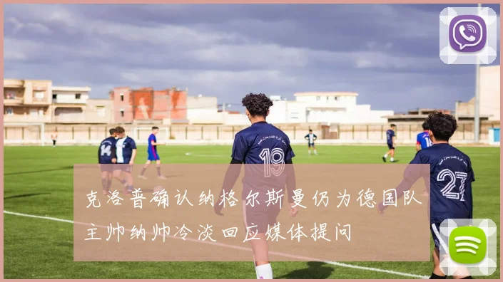 克洛普确认纳格尔斯曼仍为德国队主帅纳帅冷淡回应媒体提问