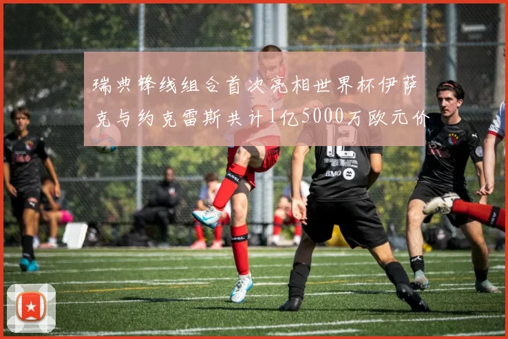 瑞典锋线组合首次亮相世界杯伊萨克与约克雷斯共计1亿5000万欧元价值