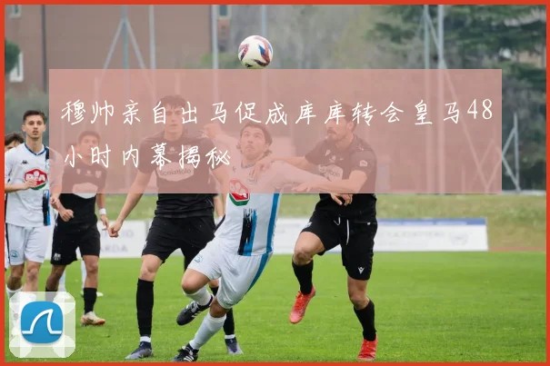 穆帅亲自出马促成库库转会皇马48小时内幕揭秘