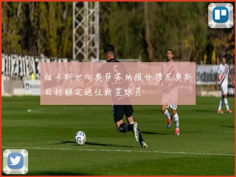 纽卡斯尔向奥萨苏纳报价穆尼奥斯目标锁定这位新星球员