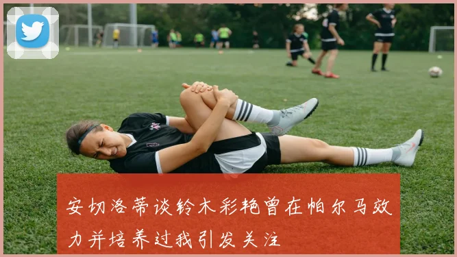 安切洛蒂谈铃木彩艳曾在帕尔马效力并培养过我引发关注