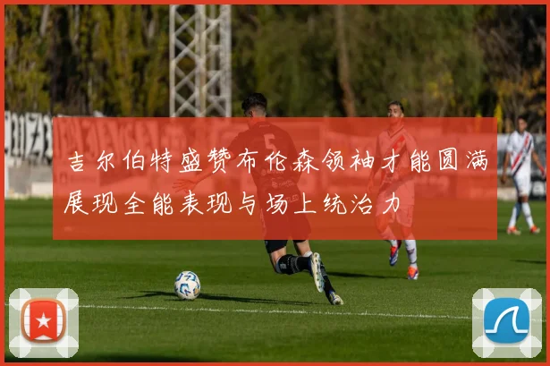 吉尔伯特盛赞布伦森领袖才能圆满展现全能表现与场上统治力