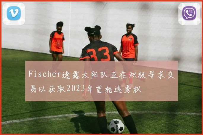 Fischer透露太阳队正在积极寻求交易以获取2023年首轮选秀权