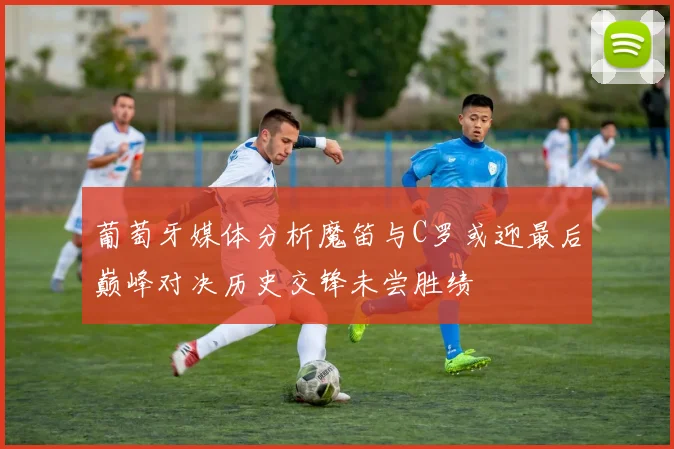 葡萄牙媒体分析魔笛与C罗或迎最后巅峰对决历史交锋未尝胜绩