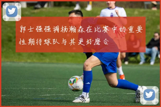 郭士强强调杨瀚森在比赛中的重要性期待球队与其更好磨合