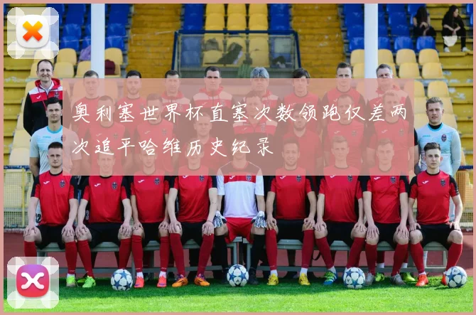 奥利塞世界杯直塞次数领跑仅差两次追平哈维历史纪录